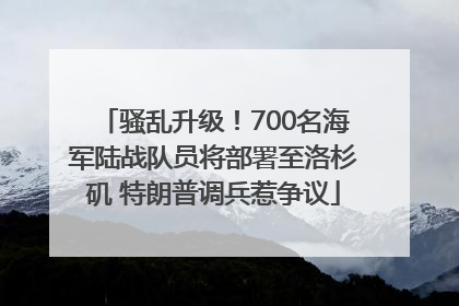 骚乱升级！700名海军陆战队员将部署至洛杉矶 特朗普调兵惹争议