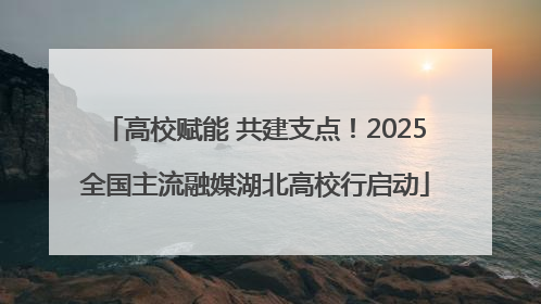高校赋能 共建支点！2025全国主流融媒湖北高校行启动