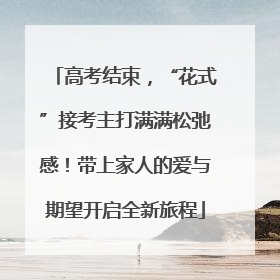 高考结束，“花式”接考主打满满松弛感！带上家人的爱与期望开启全新旅程