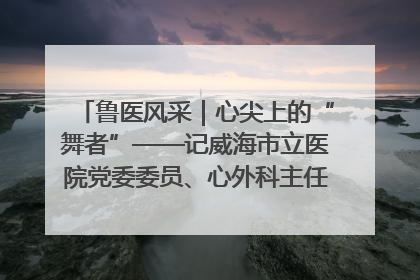 鲁医风采｜心尖上的“舞者”——记威海市立医院党委委员、心外科主任、主任医师景昊