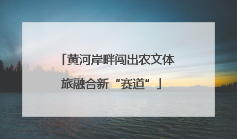 黄河岸畔闯出农文体旅融合新“赛道”