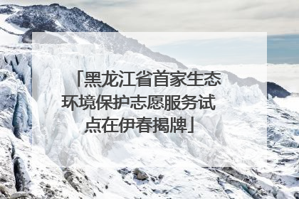 黑龙江省首家生态环境保护志愿服务试点在伊春揭牌