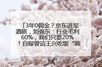 3年0佣金？京东进军酒旅，刘强东：行业毛利60%，我们只要20%！自曝曾请王兴吃饭“我要做外卖了”