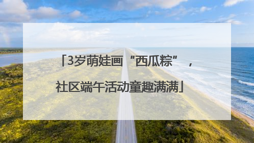 3岁萌娃画“西瓜粽”，社区端午活动童趣满满