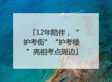12年陪伴，“护考街”“护考楼”亮相考点周边