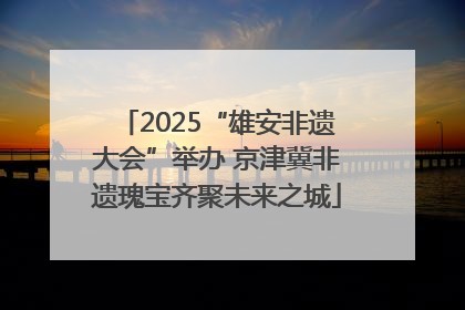2025“雄安非遗大会”举办 京津冀非遗瑰宝齐聚未来之城