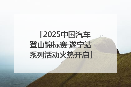 2025中国汽车登山锦标赛·遂宁站系列活动火热开启