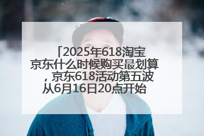 2025年618淘宝京东什么时候购买最划算，京东618活动第五波从6月16日20点开始最便宜优惠！