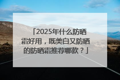 2025年什么防晒霜好用，既美白又防晒的防晒霜推荐哪款？