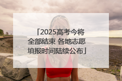 2025高考今将全部结束 各地志愿填报时间陆续公布