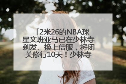 2米26的NBA球星文班亚马已在少林寺剃发、换上僧服，将闭关修行10天！少林寺回应：人在寺里