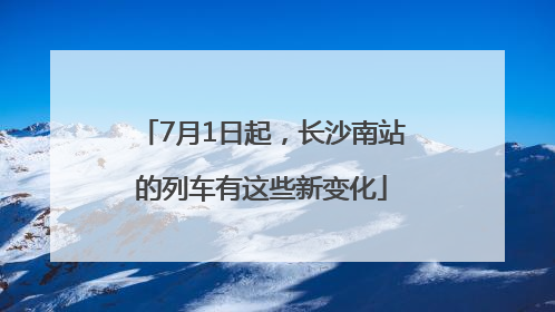 7月1日起，长沙南站的列车有这些新变化