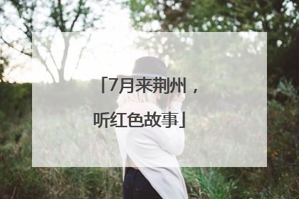7月来荆州，听红色故事