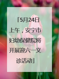5月24日上午，安宁市妇幼保健院将开展迎六一义诊活动
