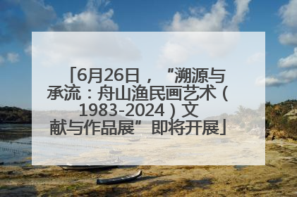 6月26日，“溯源与承流：舟山渔民画艺术（1983-2024）文献与作品展”即将开展